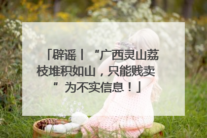 辟谣丨“广西灵山荔枝堆积如山，只能贱卖”为不实信息！