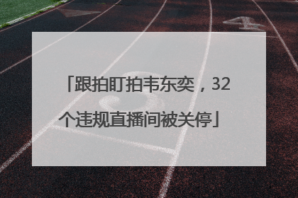 跟拍盯拍韦东奕，32个违规直播间被关停