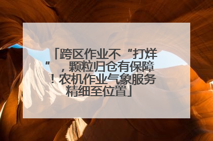 跨区作业不“打烊”，颗粒归仓有保障！农机作业气象服务精细至位置