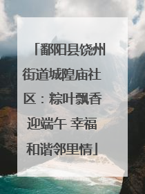 鄱阳县饶州街道城隍庙社区：粽叶飘香迎端午 幸福和谐邻里情