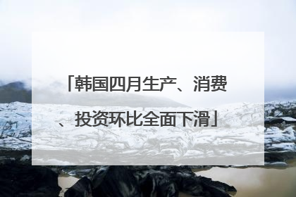 韩国四月生产、消费、投资环比全面下滑