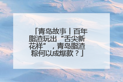 青岛故事丨百年脂渣玩出“舌尖新花样”，青岛脂渣粽何以成爆款？