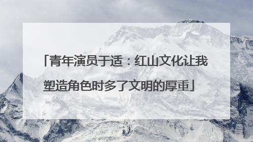 青年演员于适：红山文化让我塑造角色时多了文明的厚重