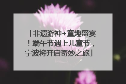 非遗游神+童趣盛宴！端午节遇上儿童节，宁波将开启奇妙之旅