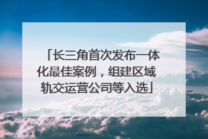 长三角首次发布一体化最佳案例，组建区域轨交运营公司等入选