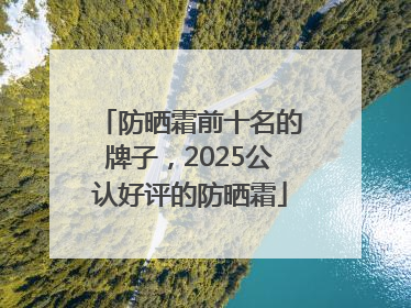 防晒霜前十名的牌子，2025公认好评的防晒霜