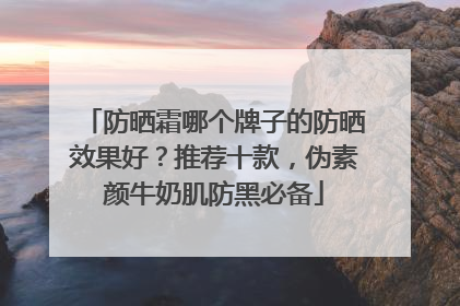 防晒霜哪个牌子的防晒效果好？推荐十款，伪素颜牛奶肌防黑必备