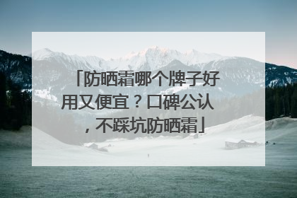防晒霜哪个牌子好用又便宜？口碑公认，不踩坑防晒霜