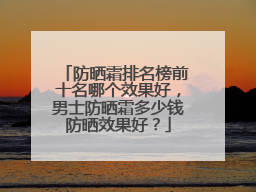 防晒霜排名榜前十名哪个效果好，男士防晒霜多少钱防晒效果好？