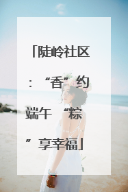 陡岭社区：“香”约端午 “粽”享幸福