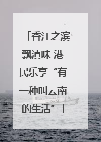 香江之滨飘滇味 港民乐享“有一种叫云南的生活”