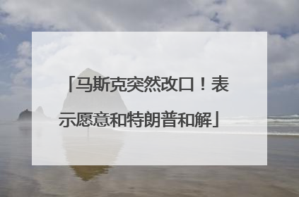 马斯克突然改口！表示愿意和特朗普和解