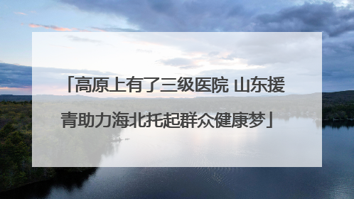 高原上有了三级医院 山东援青助力海北托起群众健康梦