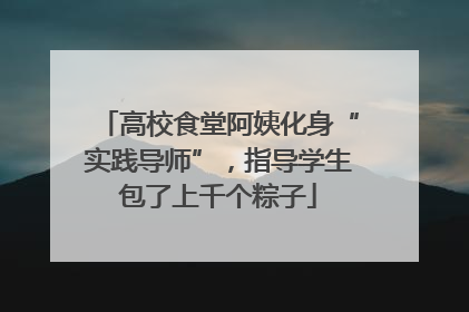 高校食堂阿姨化身“实践导师”，指导学生包了上千个粽子