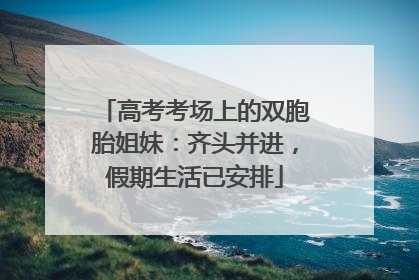 高考考场上的双胞胎姐妹：齐头并进，假期生活已安排