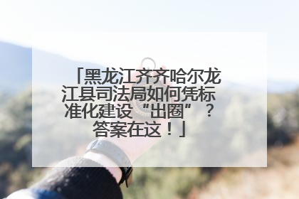 黑龙江齐齐哈尔龙江县司法局如何凭标准化建设“出圈”？答案在这！