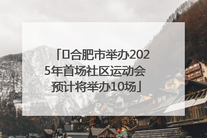﻿合肥市举办2025年首场社区运动会 预计将举办10场