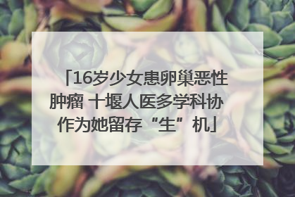 16岁少女患卵巢恶性肿瘤 十堰人医多学科协作为她留存“生”机