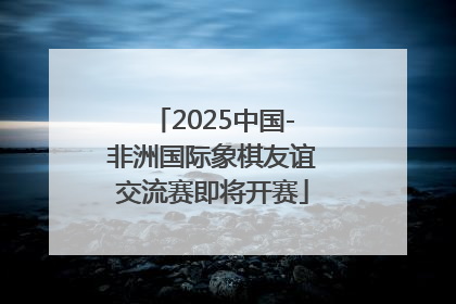 2025中国-非洲国际象棋友谊交流赛即将开赛