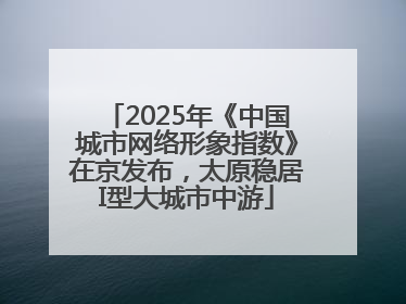 2025年《中国城市网络形象指数》在京发布，太原稳居I型大城市中游