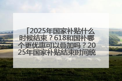 2025年国家补贴什么时候结束？618和国补哪个更优惠可以叠加吗？2025年国家补贴结束时间统一为12月31日