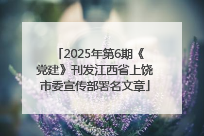 2025年第6期《党建》刊发江西省上饶市委宣传部署名文章