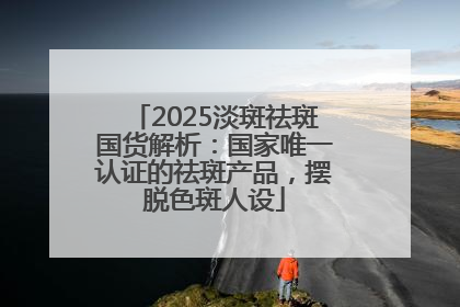 2025淡斑祛斑国货解析：国家唯一认证的祛斑产品，摆脱色斑人设