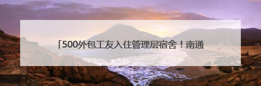 500外包工友入住管理层宿舍！南通启东海工基地用“腾房诚意”拴心留人