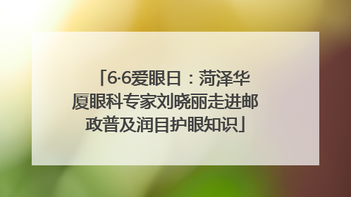 6·6爱眼日：菏泽华厦眼科专家刘晓丽走进邮政普及润目护眼知识