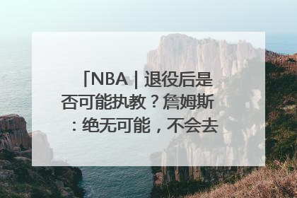 NBA｜退役后是否可能执教？詹姆斯：绝无可能，不会去执教任何球队